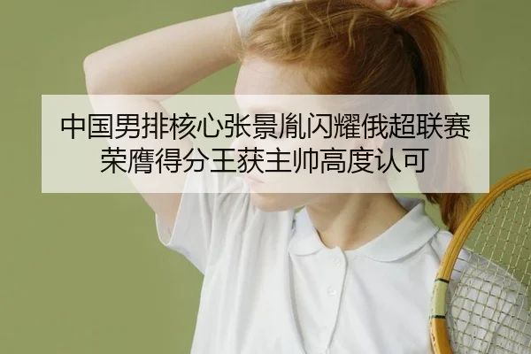 中国男排核心张景胤闪耀俄超联赛 荣膺得分王获主帅高度认可